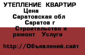УТЕПЛЕНИЕ  КВАРТИР › Цена ­ 1 200 - Саратовская обл., Саратов г. Строительство и ремонт » Услуги   